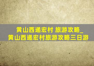 黄山西递宏村 旅游攻略_黄山西递宏村旅游攻略三日游